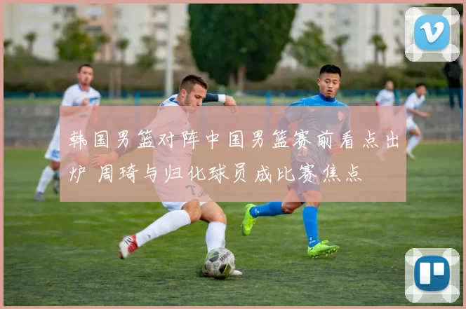 韩国男篮对阵中国男篮赛前看点出炉 周琦与归化球员成比赛焦点