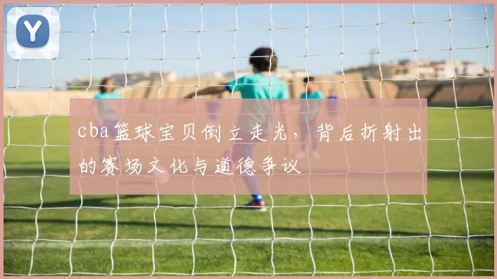 cba篮球宝贝倒立走光，背后折射出的赛场文化与道德争议