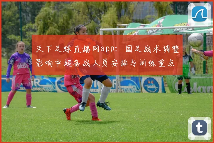 天下足球直播网app：国足战术调整影响中超备战人员安排与训练重点对照分析