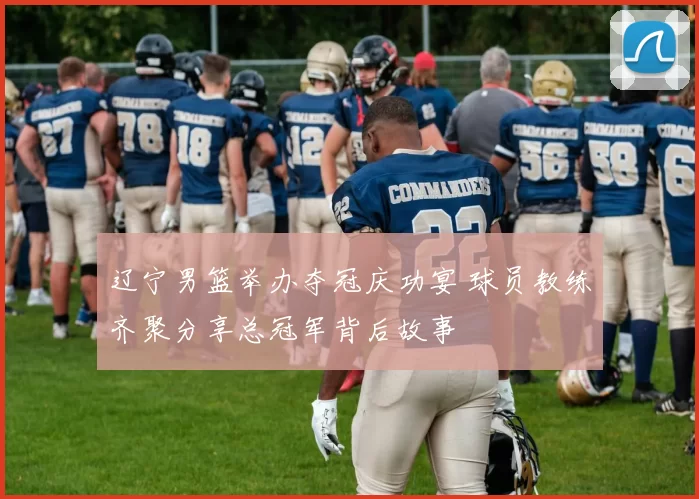 辽宁男篮举办夺冠庆功宴 球员教练齐聚分享总冠军背后故事