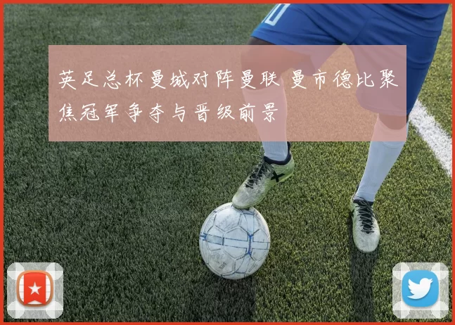 英足总杯曼城对阵曼联 曼市德比聚焦冠军争夺与晋级前景