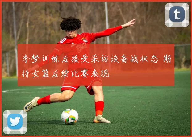 李梦训练后接受采访谈备战状态 期待女篮后续比赛表现