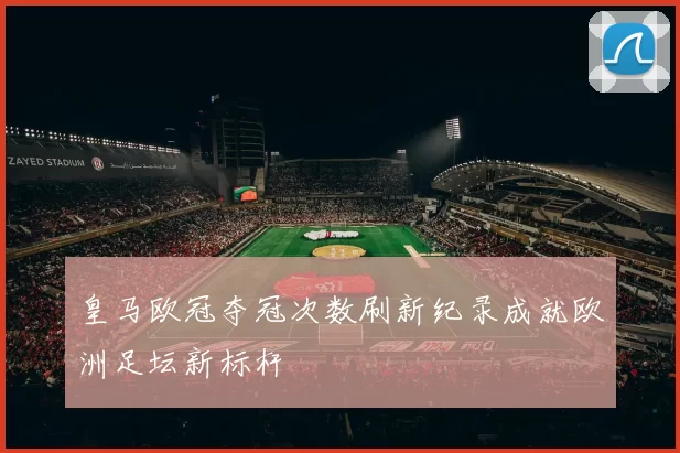 皇马欧冠夺冠次数刷新纪录成就欧洲足坛新标杆