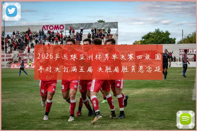 2026乒乓球亚洲杯男单决赛回放 国手对决打满五局 决胜局胜负悬念延续