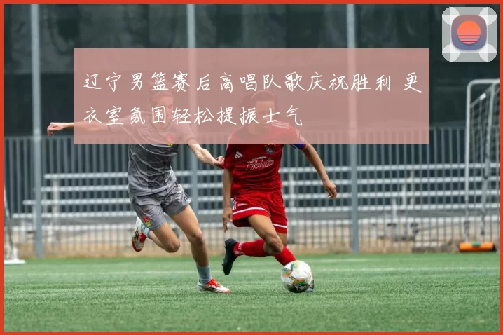 辽宁男篮赛后高唱队歌庆祝胜利 更衣室氛围轻松提振士气