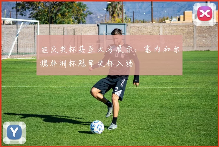 拒交奖杯甚至大方展示，塞内加尔携非洲杯冠军奖杯入场