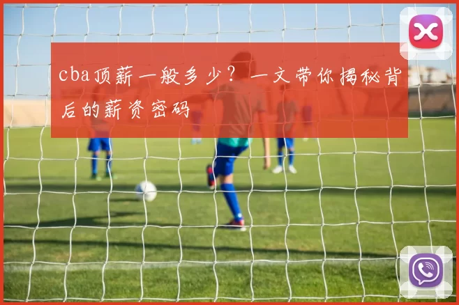 cba顶薪一般多少？一文带你揭秘背后的薪资密码