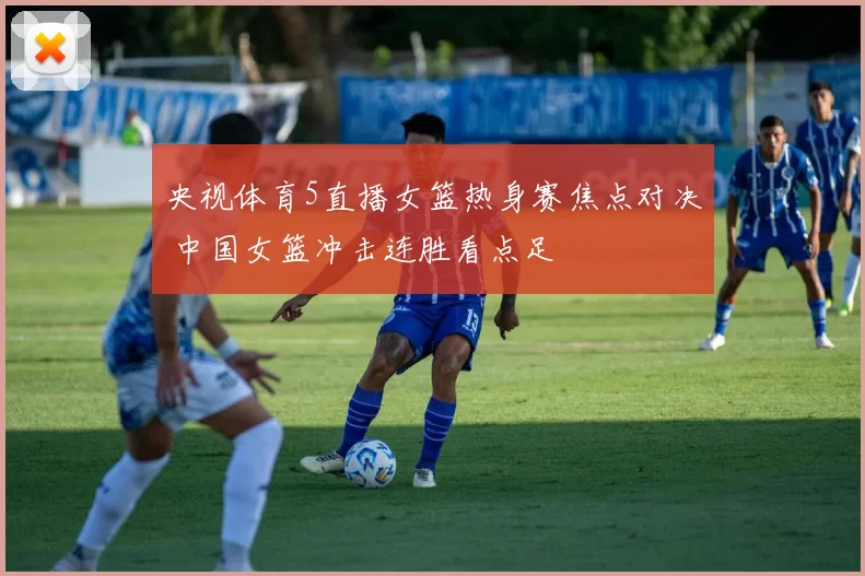 央视体育5直播女篮热身赛焦点对决 中国女篮冲击连胜看点足