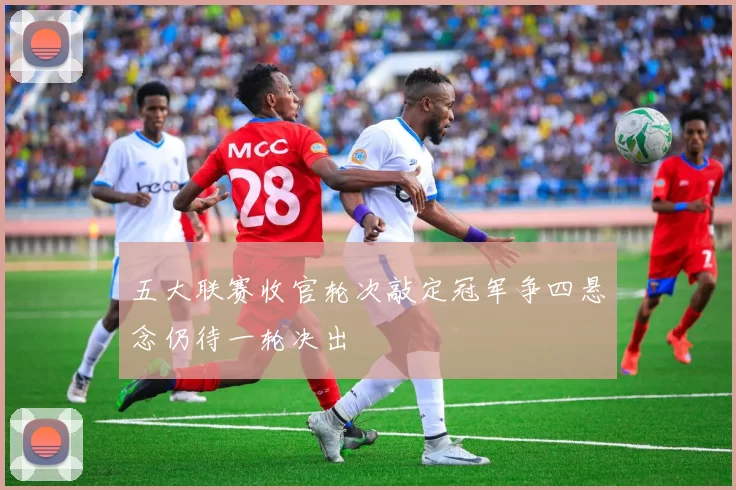 五大联赛收官轮次敲定冠军争四悬念仍待一轮决出