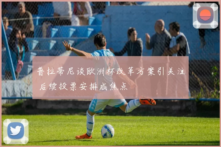 普拉蒂尼谈欧洲杯改革方案引关注 后续投票安排成焦点