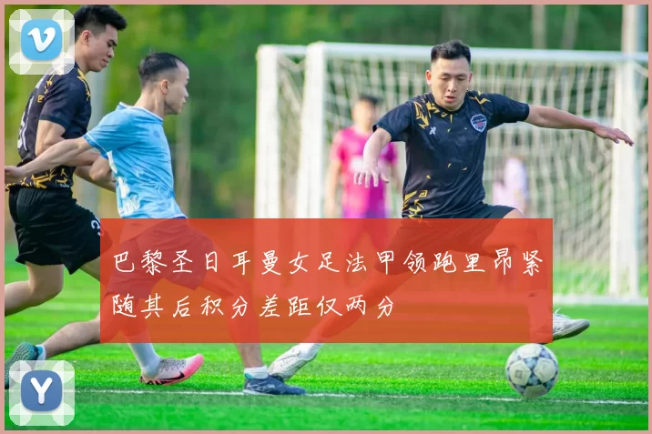 巴黎圣日耳曼女足法甲领跑里昂紧随其后积分差距仅两分