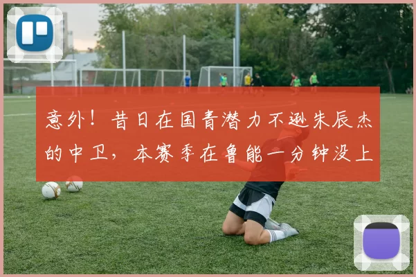 意外！昔日在国青潜力不逊朱辰杰的中卫，本赛季在鲁能一分钟没上