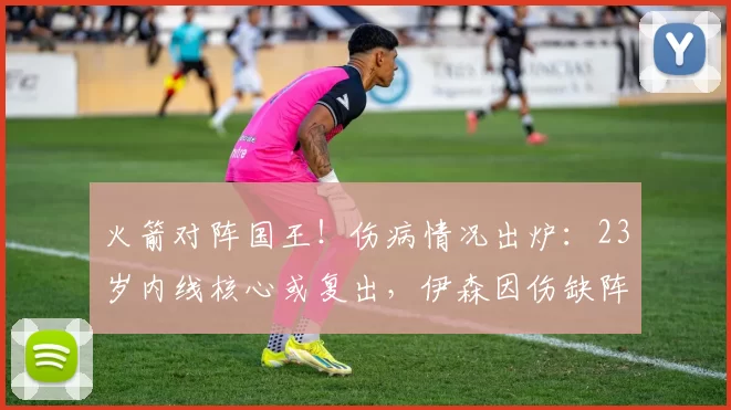 火箭对阵国王！伤病情况出炉：23岁内线核心或复出，伊森因伤缺阵