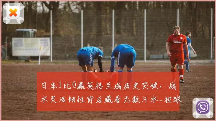 日本1比0赢英格兰成历史突破，战术灵活韧性背后藏着无数汗水_控球_防守_比赛