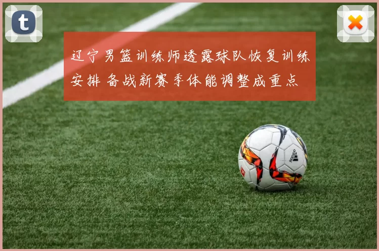 辽宁男篮训练师透露球队恢复训练安排 备战新赛季体能调整成重点