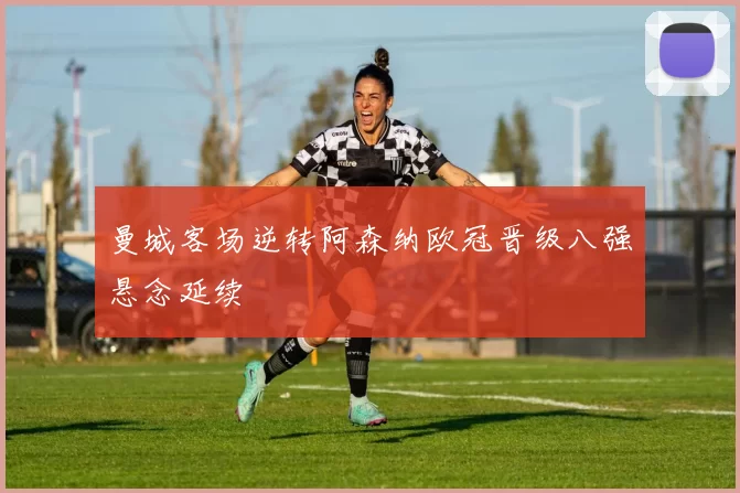 曼城客场逆转阿森纳欧冠晋级八强悬念延续