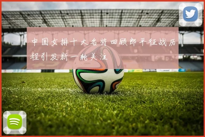 中国女排十大名将回顾郎平征战历程引发新一轮关注