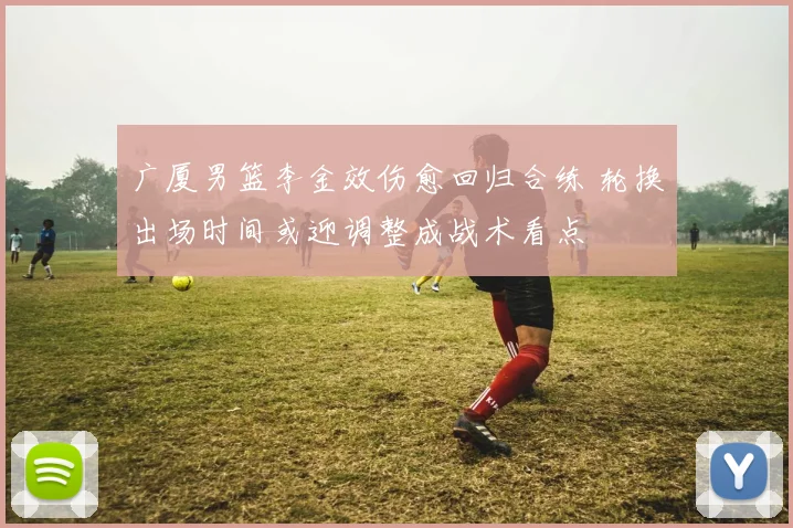 广厦男篮李金效伤愈回归合练 轮换出场时间或迎调整成战术看点