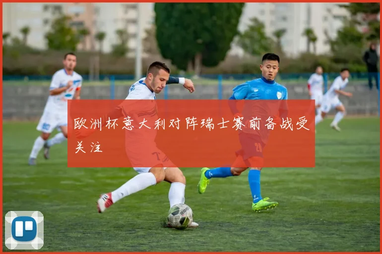 欧洲杯意大利对阵瑞士赛前备战受关注