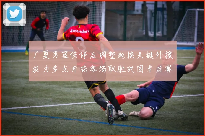 广夏男篮伤停后调整轮换关键外援发力多点开花客场取胜巩固季后赛席位