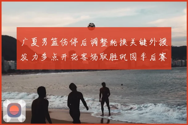 广夏男篮伤停后调整轮换关键外援发力多点开花客场取胜巩固季后赛席位
