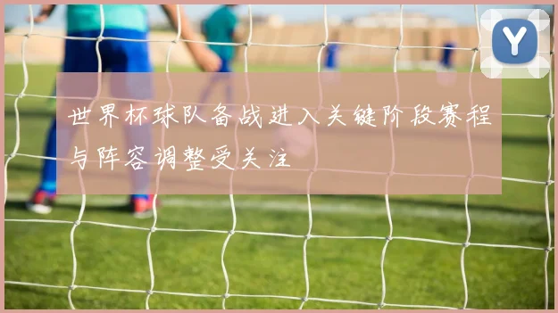 世界杯球队备战进入关键阶段赛程与阵容调整受关注