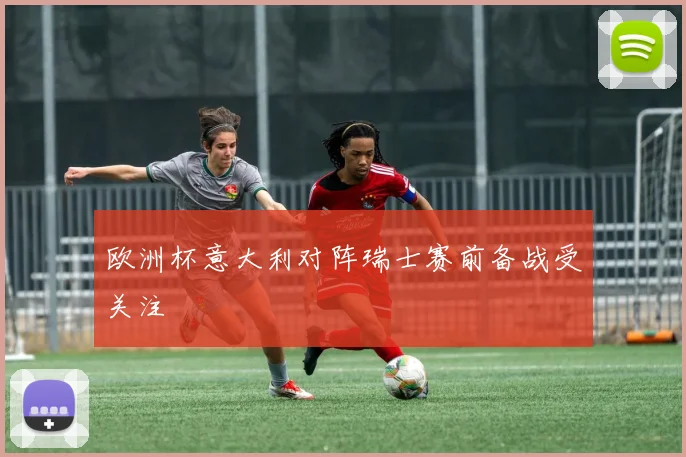 欧洲杯意大利对阵瑞士赛前备战受关注