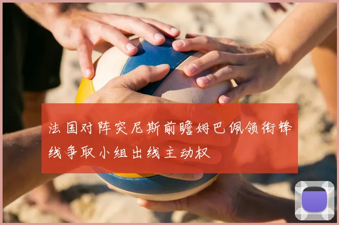 法国对阵突尼斯前瞻姆巴佩领衔锋线争取小组出线主动权