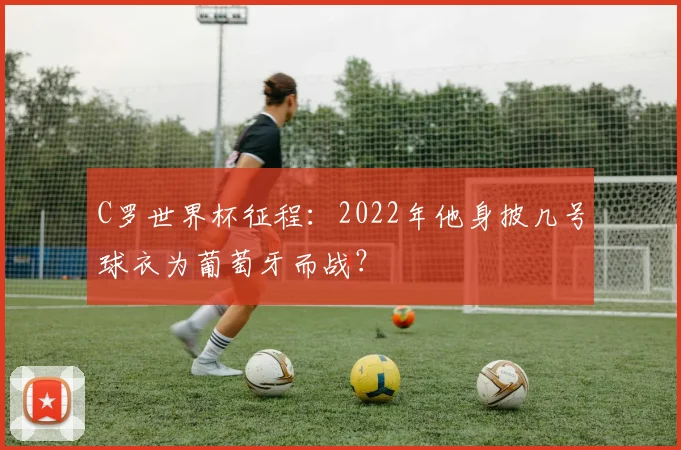 C罗世界杯征程:2022年他身披几号球衣为葡萄牙而战?